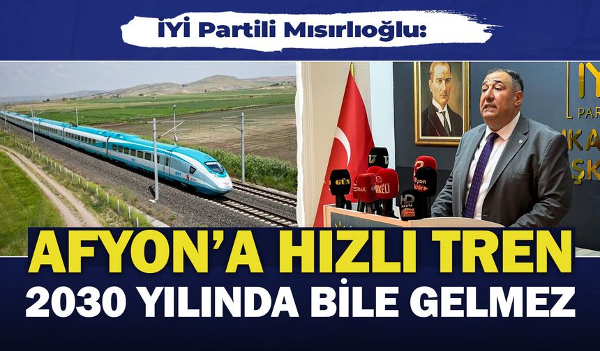 İYİ Partili Mısırlıoğlu: "Afyon'a hızlı tren 2030 yılında bile gelmez"