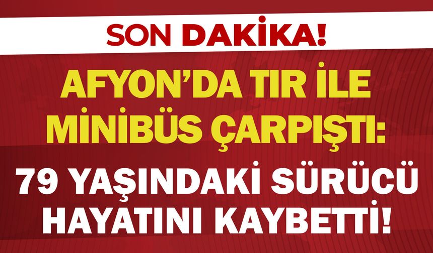 Afyon'da tır ile minibüs çarpıştı: 79 yaşındaki sürücü hayatını kaybetti!