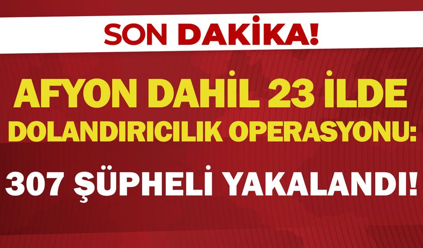 Afyon dahil 23 ilde dolandırıcılık operasyonu: 307 şüpheli yakalandı!