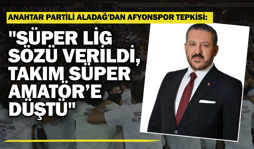 Anahtar Partili Aladağ'dan Afyonspor Tepkisi: "Süper Lig Sözü Verildi, Takım Süper Amatör’e Düştü"