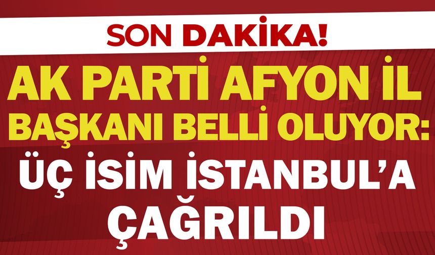 AK Parti Afyon İl Başkanı belli oluyor: Üç isim İstanbul’a çağrıldı