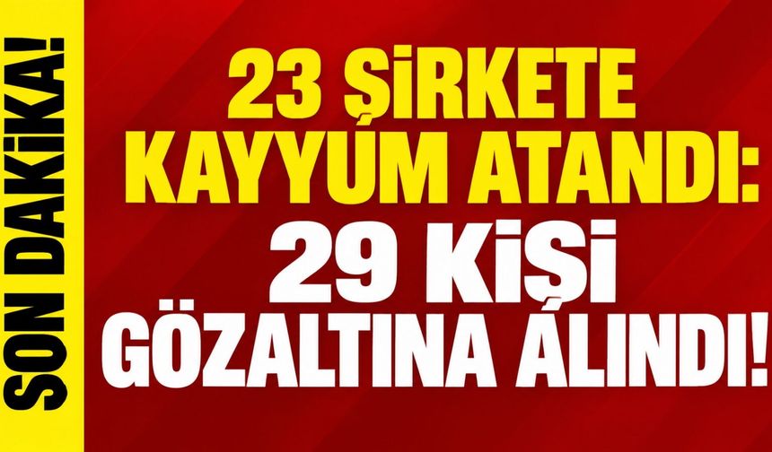 23 şirkete kayyum atandı: 29 kişi gözaltına alındı!