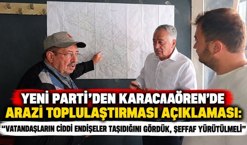 Yeni Parti'den Karacaaören'de arazi toplulaştırması açıklaması: Halkın ciddi endişeler taşıdığını gördük