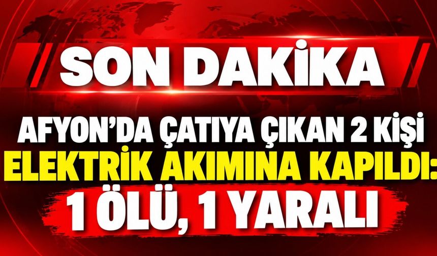 Afyon'da çatıya çıkan 2 kişi elektrik akımına kapıldı: 1 ölü, 1 yaralı
