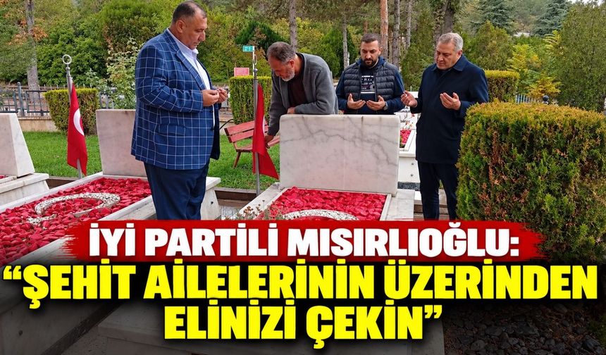 İYİ Partili Mısırlıoğlu: “Şehit ailelerinin üzerinden elinizi çekin”